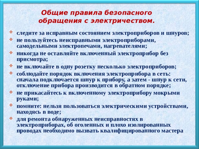 Общие правила безопасного обращения с электричеством. следите за исправным состоянием электроприборов и шнуров; не пользуйтесь неисправными электроприборами, самодельными электропечами, нагревателями; никогда не оставляйте включенный электроприбор без присмотра; не включайте в одну розетку несколько электроприборов; соблюдайте порядок включения электроприбора в сеть: сначала подключается шнур к прибору, а затем - шнур к сети, отключение прибора производится в обратном порядке; не прикасайтесь к включенному электроприбору мокрыми руками; помните: нельзя пользоваться электрическими устройствами, находясь в воде; для ремонта обнаруженных неисправностях в электроприборах, об оголенных и плохо изолированных проводах необходимо вызвать квалифицированного мастера 