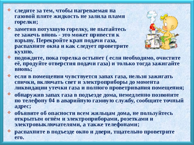 следите за тем, чтобы нагреваемая на газовой плите жидкость не залила пламя горелки; заметив потухшую горелку, не пытайтесь ее зажечь вновь - это может привести к взрыву. Перекройте кран подачи газа, распахните окна и как следует проветрите кухню.  подождите, пока горелка остынет ( если необходимо, очистите её, продуйте отверстия подачи газа) и только тогда зажигайте вновь; если в помещении чувствуется запах газа, нельзя зажигать спички, включать свет и электроприборы до момента ликвидации утечки газа и полного проветривания помещения; обнаружив запах газа в подъезде дома, немедленно позвоните по телефону 04 в аварийную газовую службу, сообщите точный адрес; объявите об опасности всем жильцам дома, не пользуйтесь открытым огнём и электроприборами, розетками и электровыключателями, а также телефонами; распахните в подъезде окно и двери, тщательно проветрите его. 