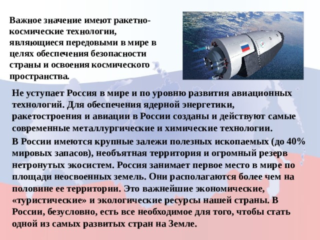 Важное значение имеют ракетно-космические технологии, являющиеся передовыми в мире в целях обеспечения безопасности страны и освоения космического пространства. Не уступает Россия в мире и по уровню развития авиационных технологий. Для обеспечения ядерной энергетики, ракетостроения и авиации в России созданы и действуют самые современные металлургические и химические технологии. В России имеются крупные залежи полезных ископаемых (до 40% мировых запасов), необъятная территория и огромный резерв нетронутых экосистем. Россия занимает первое место в мире по площади неосвоенных земель. Они располагаются более чем на половине ее территории. Это важнейшие экономические, «туристические» и экологические ресурсы нашей страны. В России, безусловно, есть все необходимое для того, чтобы стать одной из самых развитых стран на Земле. 
