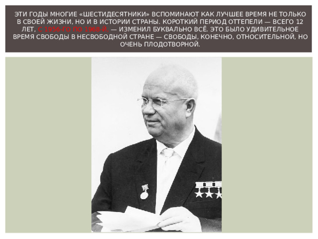 ЭТИ ГОДЫ МНОГИЕ « ШЕСТИДЕСЯТНИКИ » ВСПОМИНАЮТ КАК ЛУЧШЕЕ ВРЕМЯ НЕ ТОЛЬКО В СВОЕЙ ЖИЗНИ, НО И В ИСТОРИИ СТРАНЫ. КОРОТКИЙ ПЕРИОД ОТТЕПЕЛИ — ВСЕГО 12 ЛЕТ, С 1956-ГО ПО 1968-Й, — ИЗМЕНИЛ БУКВАЛЬНО ВСЁ. ЭТО БЫЛО УДИВИТЕЛЬНОЕ ВРЕМЯ СВОБОДЫ В НЕСВОБОДНОЙ СТРАНЕ — СВОБОДЫ, КОНЕЧНО, ОТНОСИТЕЛЬНОЙ, НО ОЧЕНЬ ПЛОДОТВОРНОЙ.   