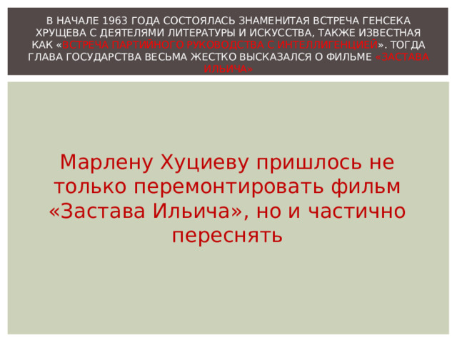 В НАЧАЛЕ 1963 ГОДА СОСТОЯЛАСЬ ЗНАМЕНИТАЯ ВСТРЕЧА ГЕНСЕКА ХРУЩЕВА С ДЕЯТЕЛЯМИ ЛИТЕРАТУРЫ И ИСКУССТВА, ТАКЖЕ ИЗВЕСТНАЯ КАК « ВСТРЕЧА ПАРТИЙНОГО РУКОВОДСТВА С ИНТЕЛЛИГЕНЦИЕЙ ». ТОГДА ГЛАВА ГОСУДАРСТВА ВЕСЬМА ЖЕСТКО ВЫСКАЗАЛСЯ О ФИЛЬМЕ «ЗАСТАВА ИЛЬИЧА» Марлену Хуциеву пришлось не только перемонтировать фильм «Застава Ильича», но и частично переснять 