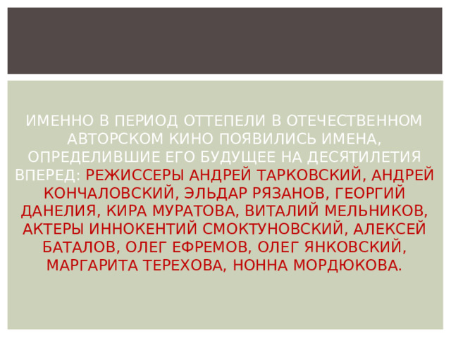 ИМЕННО В ПЕРИОД ОТТЕПЕЛИ В ОТЕЧЕСТВЕННОМ АВТОРСКОМ КИНО ПОЯВИЛИСЬ ИМЕНА, ОПРЕДЕЛИВШИЕ ЕГО БУДУЩЕЕ НА ДЕСЯТИЛЕТИЯ ВПЕРЕД: РЕЖИССЕРЫ АНДРЕЙ ТАРКОВСКИЙ, АНДРЕЙ КОНЧАЛОВСКИЙ, ЭЛЬДАР РЯЗАНОВ, ГЕОРГИЙ ДАНЕЛИЯ, КИРА МУРАТОВА, ВИТАЛИЙ МЕЛЬНИКОВ, АКТЕРЫ ИННОКЕНТИЙ СМОКТУНОВСКИЙ, АЛЕКСЕЙ БАТАЛОВ, ОЛЕГ ЕФРЕМОВ, ОЛЕГ ЯНКОВСКИЙ, МАРГАРИТА ТЕРЕХОВА, НОННА МОРДЮКОВА. 