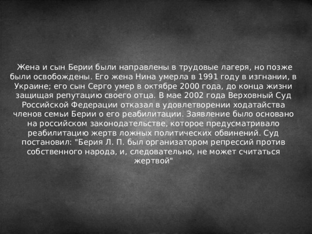  Жена и сын Берии были направлены в трудовые лагеря, но позже были освобождены. Его жена Нина умерла в 1991 году в изгнании, в Украине; его сын Серго умер в октябре 2000 года, до конца жизни защищая репутацию своего отца. В мае 2002 года Верховный Суд Российской Федерации отказал в удовлетворении ходатайства членов семьи Берии о его реабилитации. Заявление было основано на российском законодательстве, которое предусматривало реабилитацию жертв ложных политических обвинений. Суд постановил: 