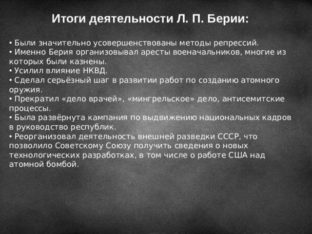 Итоги деятельности Л. П. Берии:   Были значительно усовершенствованы методы репрессий.  Именно Берия организовывал аресты военачальников, многие из которых были казнены.  Усилил влияние НКВД.  Сделал серьёзный шаг в развитии работ по созданию атомного оружия.  Прекратил «дело врачей», «мингрельское» дело, антисемитские процессы.  Была развёрнута кампания по выдвижению национальных кадров в руководство республик.  Реорганизовал деятельность внешней разведки СССР, что позволило Советскому Союзу получить сведения о новых технологических разработках, в том числе о работе США над атомной бомбой. 