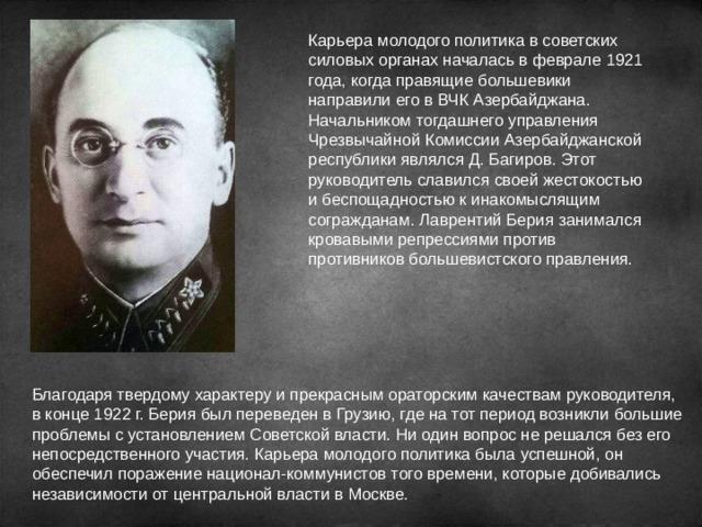 Карьера молодого политика в советских силовых органах началась в феврале 1921 года, когда правящие большевики направили его в ВЧК Азербайджана. Начальником тогдашнего управления Чрезвычайной Комиссии Азербайджанской республики являлся Д. Багиров. Этот руководитель славился своей жестокостью и беспощадностью к инакомыслящим согражданам. Лаврентий Берия занимался кровавыми репрессиями против противников большевистского правления. Благодаря твердому характеру и прекрасным ораторским качествам руководителя, в конце 1922 г. Берия был переведен в Грузию, где на тот период возникли большие проблемы с установлением Советской власти. Ни один вопрос не решался без его непосредственного участия. Карьера молодого политика была успешной, он обеспечил поражение национал-коммунистов того времени, которые добивались независимости от центральной власти в Москве. 