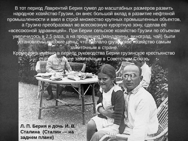 В тот период Лаврентий Берия сумел до масштабных размеров развить народное хозяйство Грузии, он внес большой вклад в развитие нефтяной промышленности и ввел в строй множество крупных промышленных объектов, а Грузию преобразовал во всесоюзную курортную зону, сделав её «всесоюзной здравницей». При Берии сельское хозяйство Грузии по объемам увеличилось в 2,5 раза, а на продукцию (мандарины, виноград, чай) были установлены высокие цены, что сделало грузинское хозяйство самым зажиточным в стране. Кроме того, именно в период руководства Берии грузинское крестьянство стало наиболее зажиточным в Советстком Союзе. Л. П. Берия и дочь И. В. Сталина (Сталин — на заднем плане) 