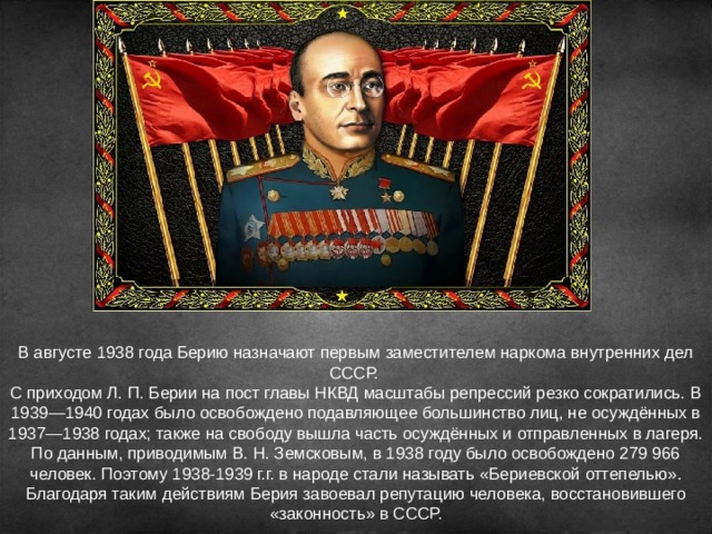 В августе 1938 года Берию назначают первым заместителем наркома внутренних дел СССР. С приходом Л. П. Берии на пост главы НКВД масштабы репрессий резко сократились. В 1939—1940 годах было освобождено подавляющее большинство лиц, не осуждённых в 1937—1938 годах; также на свободу вышла часть осуждённых и отправленных в лагеря. По данным, приводимым В. Н. Земсковым, в 1938 году было освобождено 279 966 человек. Поэтому 1938-1939 г.г. в народе стали называть «Бериевской оттепелью».  Благодаря таким действиям Берия завоевал репутацию человека, восстановившего «законность» в СССР. 