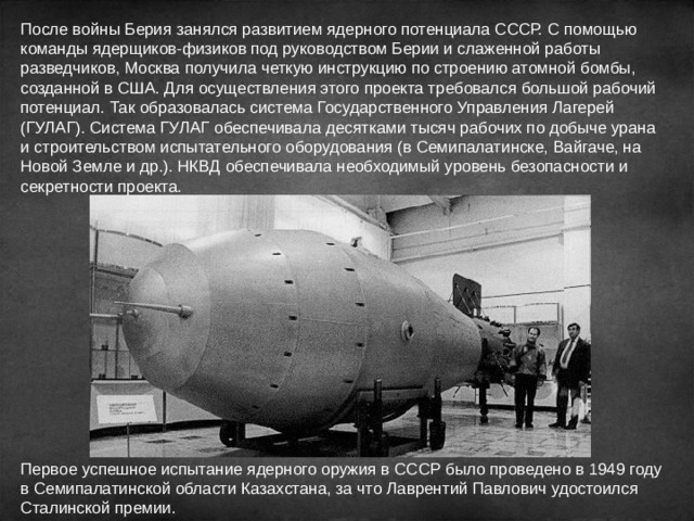 После войны Берия занялся развитием ядерного потенциала СССР. С помощью команды ядерщиков-физиков под руководством Берии и слаженной работы разведчиков, Москва получила четкую инструкцию по строению атомной бомбы, созданной в США. Для осуществления этого проекта требовался большой рабочий потенциал. Так образовалась система Государственного Управления Лагерей (ГУЛАГ). Система ГУЛАГ обеспечивала десятками тысяч рабочих по добыче урана и строительством испытательного оборудования (в Семипалатинске, Вайгаче, на Новой Земле и др.). НКВД обеспечивала необходимый уровень безопасности и секретности проекта. Первое успешное испытание ядерного оружия в СССР было проведено в 1949 году в Семипалатинской области Казахстана, за что Лаврентий Павлович удостоился Сталинской премии. 