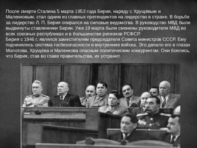 После смерти Сталина 5 марта 1953 года Берия, наряду с Хрущёвым и Маленковым, стал одним из главных претендентов на лидерство в стране. В борьбе за лидерство Л. П. Берия опирался на силовые ведомства. В руководство МВД были выдвинуты ставленники Берии. Уже 19 марта были сменены руководители МВД во всех союзных республиках и в большинстве регионов РСФСР. Берия с 1946 г. являлся заместителем председателя Совета министров СССР. Ему подчинялись система госбезопасности и внутренние войска. Это делало его в глазах Молотова, Хрущёва и Маленкова опасным политическим конкурентом. Они боялись, что Берия, став во главе правительства, их устранит. 