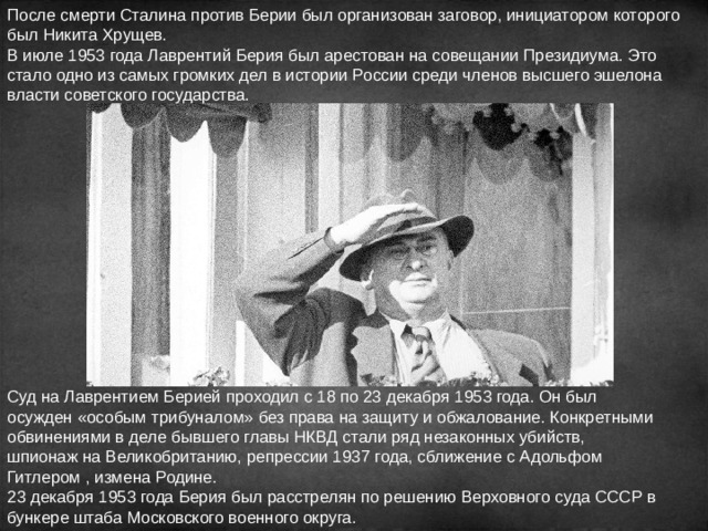 После смерти Сталина против Берии был организован заговор, инициатором которого был Никита Хрущев. В июле 1953 года Лаврентий Берия был арестован на совещании Президиума. Это стало одно из самых громких дел в истории России среди членов высшего эшелона власти советского государства. Суд на Лаврентием Берией проходил с 18 по 23 декабря 1953 года. Он был осужден «особым трибуналом» без права на защиту и обжалование. Конкретными обвинениями в деле бывшего главы НКВД стали ряд незаконных убийств, шпионаж на Великобританию, репрессии 1937 года, сближение с Адольфом Гитлером , измена Родине. 23 декабря 1953 года Берия был расстрелян по решению Верховного суда СССР в бункере штаба Московского военного округа. 