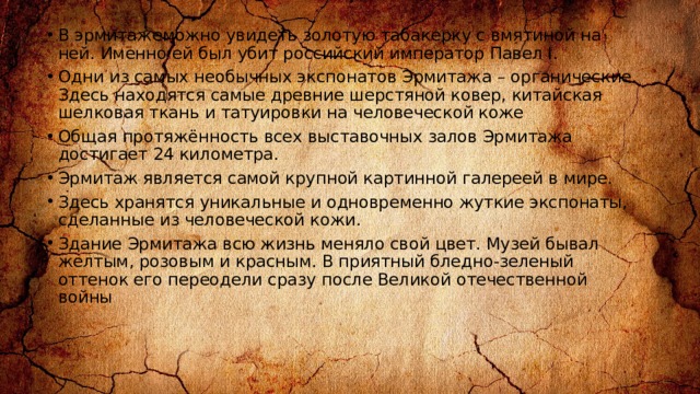 В эрмитажеможно увидеть золотую табакерку с вмятиной на ней. Именно ей был убит российский император Павел I. Одни из самых необычных экспонатов Эрмитажа – органические. Здесь находятся самые древние шерстяной ковер, китайская шелковая ткань и татуировки на человеческой коже Общая протяжённость всех выставочных залов Эрмитажа достигает 24 километра. Эрмитаж является самой крупной картинной галереей в мире. Здесь хранятся уникальные и одновременно жуткие экспонаты, сделанные из человеческой кожи. Здание Эрмитажа всю жизнь меняло свой цвет. Музей бывал желтым, розовым и красным. В приятный бледно-зеленый оттенок его переодели сразу после Великой отечественной войны 