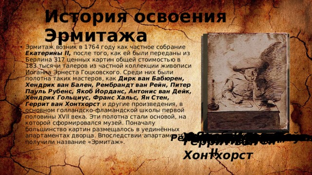 История освоения Эрмитажа Эрмитаж возник в 1764 году как частное собрание Екатерины II, после того, как ей были переданы из Берлина 317 ценных картин общей стоимостью в 183 тысячи талеров из частной коллекции живописи Иоганна Эрнеста Гоцковского. Среди них были полотна таких мастеров, как Дирк ван Бабюрен, Хендрик ван Бален, Рембрандт ван Рейн, Питер Пауль Рубенс, Якоб Йорданс, Антонис ван Дейк, Хендрик Гольциус, Франс Хальс, Ян Стен, Геррит ван Хонтхорст и другие произведения, в основном голландско-фламандской школы первой половины XVII века. Эти полотна стали основой, на которой сформировался музей. Поначалу большинство картин размещалось в уединённых апартаментах дворца. Впоследствии апартаменты получили название «Эрмитаж».  Якоб Йорданс Антонис ван Дейк   Хендрик Гольциус Хендрик ван Бален Франс Хальс  Дирк ван Бабюрен  Ян Стен  Питер Пауль Рубенс Ре́мбрандт Ха́рменс ван Рейн Екатерина II Геррит ван Хонтхорст   