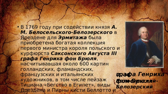 В 1769 году при содействии князя А. М. Белосельского-Белозерского в Дрездене для Эрмитажа была приобретена богатая коллекция первого министра короля польского и курфюрста Саксонского Августа III графа Генриха фон Брюля , насчитывавшая около 600 картин голландских, фламандских, французских и итальянских художников, в том числе пейзаж Тициана «Бегство в Египет», виды Дрездена и Пирны кисти Беллотто и пр. графа Генриха фон Брюля  А. М. Белосельский-Белозерский 