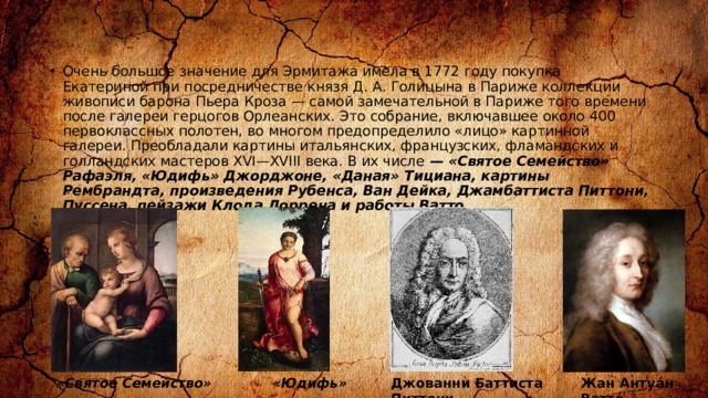 Очень большое значение для Эрмитажа имела в 1772 году покупка Екатериной при посредничестве князя Д. А. Голицына в Париже коллекции живописи барона Пьера Кроза — самой замечательной в Париже того времени после галереи герцогов Орлеанских. Это собрание, включавшее около 400 первоклассных полотен, во многом предопределило «лицо» картинной галереи. Преобладали картины итальянских, французских, фламандских и голландских мастеров XVI—XVIII века. В их числе — «Святое Семейство» Рафаэля, «Юдифь» Джорджоне, «Даная» Тициана, картины Рембрандта, произведения Рубенса, Ван Дейка, Джамбаттиста Питтони, Пуссена, пейзажи Клода Лоррена и работы Ватто . «Святое Семейство» «Юдифь» Джованни Баттиста Питтони Жан Антуа́н Ватто́ 