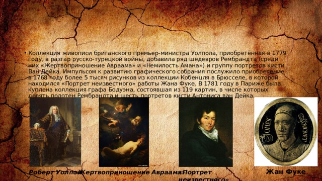 Коллекция живописи британского премьер-министра Уолпола, приобретённая в 1779 году, в разгар русско-турецкой войны, добавила ряд шедевров Рембрандта (среди них «Жертвоприношение Авраама» и «Немилость Амана») и группу портретов кисти Ван Дейка. Импульсом к развитию графического собрания послужило приобретение в 1768 году более 5 тысяч рисунков из коллекции Кобенцля в Брюсселе, в которой находился «Портрет неизвестного» работы Жана Фуке. В 1781 году в Париже была куплена коллекция графа Бодуэна, состоявшая из 119 картин, в числе которых девять полотен Рембрандта и шесть портретов кисти Антониса ван Дейка. Жан Фуке Роберт Уолпол « Жертвоприношение Авраама » «Портрет неизвестного» 