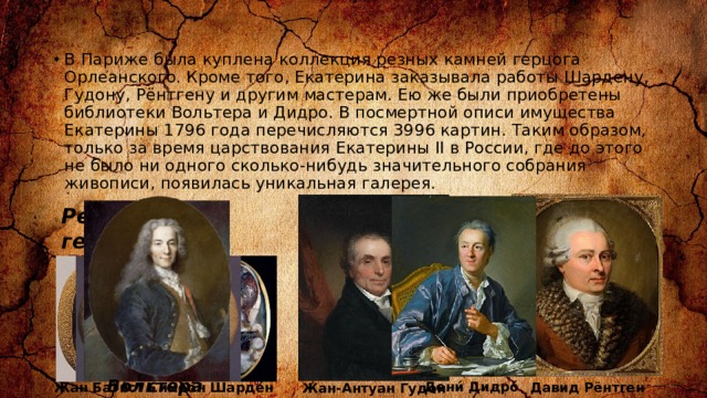 В Париже была куплена коллекция резных камней герцога Орлеанского. Кроме того, Екатерина заказывала работы Шардену, Гудону, Рёнтгену и другим мастерам. Ею же были приобретены библиотеки Вольтера и Дидро. В посмертной описи имущества Екатерины 1796 года перечисляются 3996 картин. Таким образом, только за время царствования Екатерины II в России, где до этого не было ни одного сколько-нибудь значительного собрания живописи, появилась уникальная галерея. Резные камни герцога Орлеанского  Вольтера Дени́ Дидро́ Жан Бати́ст Симео́н Шарде́н Давид Рёнтген Жан-Антуан Гудон 