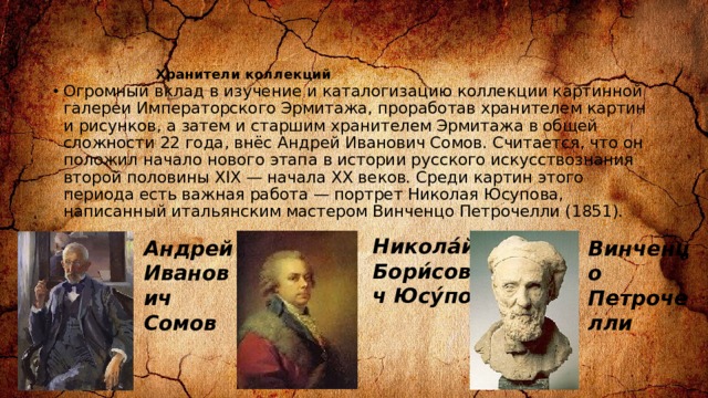 Хранители коллекций   Огромный вклад в изучение и каталогизацию коллекции картинной галереи Императорского Эрмитажа, проработав хранителем картин и рисунков, а затем и старшим хранителем Эрмитажа в общей сложности 22 года, внёс Андрей Иванович Сомов. Считается, что он положил начало нового этапа в истории русского искусствознания второй половины XIX — начала XX веков. Среди картин этого периода есть важная работа — портрет Николая Юсупова, написанный итальянским мастером Винченцо Петрочелли (1851). Никола́й Бори́сович Юсу́пов Андрей Иванович Сомов Винченцо Петрочелли 
