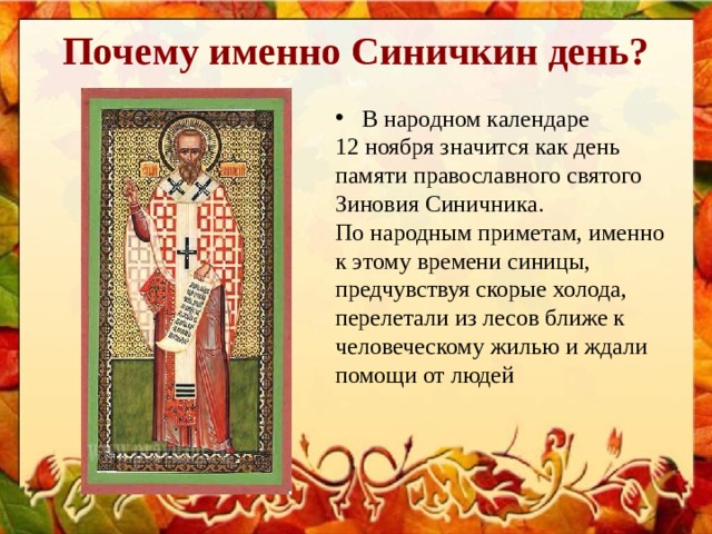 Почему именно Синичкин день? В народном календаре 12 ноября значится как день памяти православного святого Зиновия Синичника. По народным приметам, именно к этому времени синицы, предчувствуя скорые холода, перелетали из лесов ближе к человеческому жилью и ждали помощи от людей 