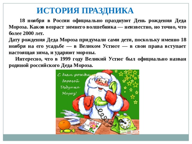   ИСТОРИЯ ПРАЗДНИКА  18 ноября в России официально празднуют День рождения Деда Мороза. Каков возраст зимнего волшебника — неизвестно, но точно, что более 2000 лет. Дату рождения Деда Мороза придумали сами дети, поскольку именно 18 ноября на его усадьбе — в Великом Устюге — в свои права вступает настоящая зима, и ударяют морозы.  Интересно, что в 1999 году Великий Устюг был официально назван родиной российского Деда Мороза. 