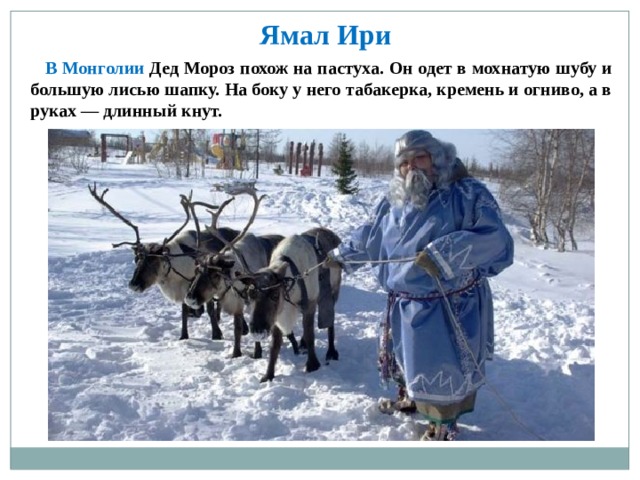  Ямал Ири  В Монголии Дед Мороз похож на пастуха. Он одет в мохнатую шубу и большую лисью шапку. На боку у него табакерка, кремень и огниво, а в руках — длинный кнут. 