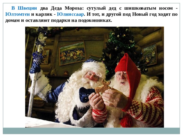  В Швеции два Деда Мороза: сутулый дед с шишковатым носом - Юлтомтен и карлик - Юлниссаар . И тот, и другой под Новый год ходят по домам и оставляют подарки на подоконниках. 