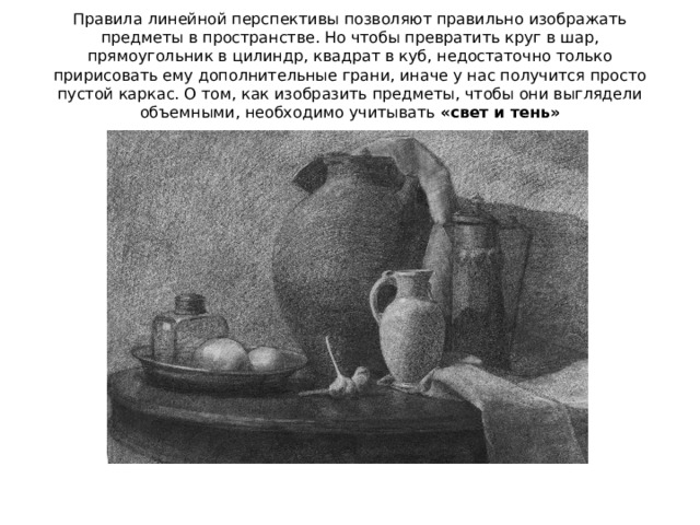 Правила линейной перспективы позволяют правильно изображать предметы в пространстве. Но чтобы превратить круг в шар, прямоугольник в цилиндр, квадрат в куб, недостаточно только пририсовать ему дополнительные грани, иначе у нас получится просто пустой каркас. О том, как изобразить предметы, чтобы они выглядели объемными, необходимо учитывать «свет и тень» 