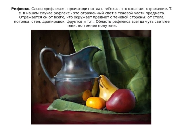 Рефлекс . Слово «рефлекс» - происходит от лат. reflexus, что означает отражение. Т. е. в нашем случае рефлекс - это отраженный свет в теневой части предмета. Отражается он от всего, что окружает предмет с теневой стороны: от стола, потолка, стен, драпировок, фруктов и т.п.. Область рефлекса всегда чуть светлее тени, но темнее полутени. 