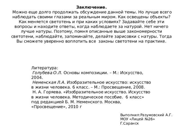 Заключение.  Можно еще долго продолжать обсуждение данной темы. Но лучше всего наблюдать своими глазами за реальным миром. Как освещены объекты? Как меняется светотень и при каких условиях? Задавайте себе эти вопросы и находите ответы, когда наблюдаете за натурой. Нет ничего лучше натуры. Поэтому, помня описанные выше закономерности светотени, наблюдайте, запоминайте, делайте зарисовки с натуры. Тогда Вы сможете уверенно воплотить все законы светотени на практике. Литература:  Голубева О.Л.  Основы композиции. – М.: Искусство, 2004.  Неменская Л.А.  Изобразительное искусство: искусство в жизни человека. 6 класс. – М.: Просвещение, 2008.  Н. А. Горяева. «Изобразительное искусство. Искусство  в жизни человека. Методическое пособие.  6 класс» под редакцией Б. М. Неменского. Москва, «Просвещение», 2010 г Выполнил:Разумовский А.Г. МОУ «Лицей №26» Г.Саранск 