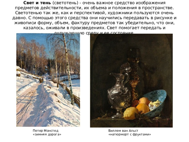 Свет и тень (светотень) - очень важное средство изображения предметов действительности, их объема и положения в пространстве. Светотенью так же, как и перспективой, художники пользуются очень давно. С помощью этого средства они научились передавать в рисунке и живописи форму, объем, фактуру предметов так убедительно, что они, казалось, оживали в произведениях. Свет помогает передать и окружающую среду и ее состояние. Виллем ван Альст Петер Монстед «натюрморт с фруктами» «зимняя дорога» 