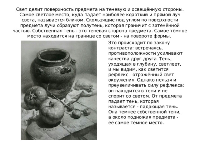 Свет делит поверхность предмета на теневую и освещённую стороны. Самое светлое место, куда падает наиболее короткий и прямой луч света, называется бликом. Скользящие под углом по поверхности предмета лучи образуют полутень, которая граничит с затенённой частью. Собственная тень - это теневая сторона предмета. Самое тёмное место находится на границе со светом - на повороте формы. Это происходит по закону контраста: встречаясь, противоположности усиливают качества друг друга. Тень, уходящая в глубину, светлеет, и мы видим, как светится рефлекс - отражённый свет окружения. Однако нельзя и преувеличивать силу рефлекса: он находится в тени и не спорит со светом. От предмета падает тень, которая называется - падающая тень. Она темнее собственной тени, а около подножия предмета - её самое тёмное место. 