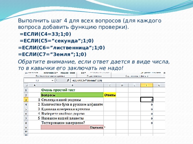 Выполнить шаг 4 для всех вопросов (для каждого вопроса добавить функцию проверки).  =ЕСЛИ(С4=33;1;0)  =ЕСЛИ(С5=”секунда”;1;0) =ЕСЛИ(С6=”лиственница”;1;0) =ЕСЛИ(С7=”Земля”;1;0) Обратите внимание, если ответ дается в виде числа, то в кавычки его заключать не надо!  