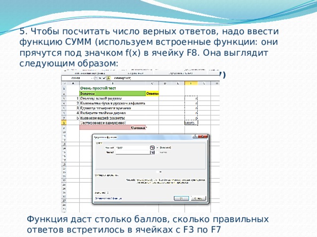 5. Чтобы посчитать число верных ответов, надо ввести функцию СУММ (используем встроенные функции: они прячутся под значком f(х) в ячейку F8. Она выглядит следующим образом:  =СУММ(F3:F7) Функция даст столько баллов, сколько правильных ответов встретилось в ячейках с F3 по F7 