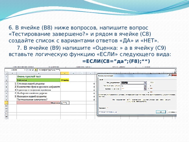 6. В ячейке (В8) ниже вопросов, напишите вопрос «Тестирование завершено?» и рядом в ячейке (С8) создайте список с вариантами ответов «ДА» и «НЕТ».  7. В ячейке (В9) напишите «Оценка: » а в ячейку (С9) вставьте логическую функцию «ЕСЛИ» следующего вида:  =ЕСЛИ(С8=”да”;(F8);““)  