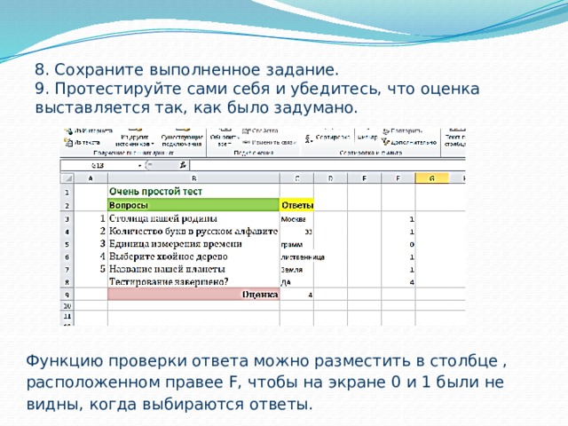 8. Сохраните выполненное задание. 9. Протестируйте сами себя и убедитесь, что оценка выставляется так, как было задумано. Функцию проверки ответа можно разместить в столбце , расположенном правее F, чтобы на экране 0 и 1 были не видны, когда выбираются ответы.   