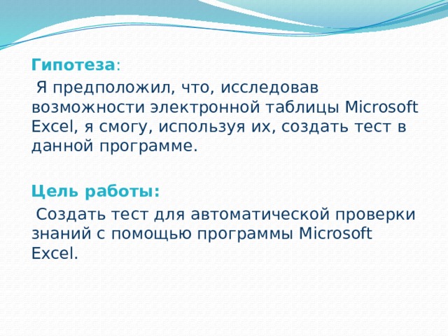  Гипотеза :  Я предположил, что, исследовав возможности электронной таблицы Microsoft Excel, я смогу, используя их, создать тест в данной программе.  Цель работы:  Создать тест для автоматической проверки знаний с помощью программы Microsoft Excel. 