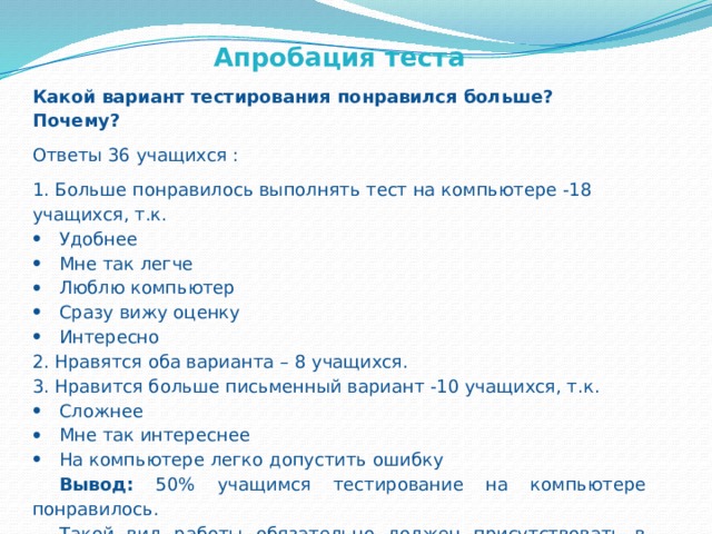 Апробация теста Какой вариант тестирования понравился больше? Почему? Ответы 36 учащихся : 1. Больше понравилось выполнять тест на компьютере -18 учащихся, т.к. Удобнее Мне так легче Люблю компьютер Сразу вижу оценку Интересно 2. Нравятся оба варианта – 8 учащихся. 3. Нравится больше письменный вариант -10 учащихся, т.к. Сложнее Мне так интереснее На компьютере легко допустить ошибку Вывод: 50% учащимся тестирование на компьютере понравилось. Такой вид работы обязательно должен присутствовать в процессе обучения. 