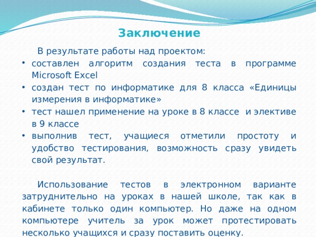 Заключение В результате работы над проектом: составлен алгоритм создания теста в программе  Microsoft Excel создан тест по информатике для 8 класса «Единицы измерения в информатике» тест нашел применение на уроке в 8 классе и элективе в 9 классе выполнив тест, учащиеся отметили простоту и удобство тестирования, возможность сразу увидеть свой результат. Использование тестов в электронном варианте затруднительно на уроках в нашей школе, так как в кабинете только один компьютер. Но даже на одном компьютере учитель за урок может протестировать несколько учащихся и сразу поставить оценку. Придумать и создать тест в Excel может любой пользователь, для этого можно использовать мой алгоритм.     