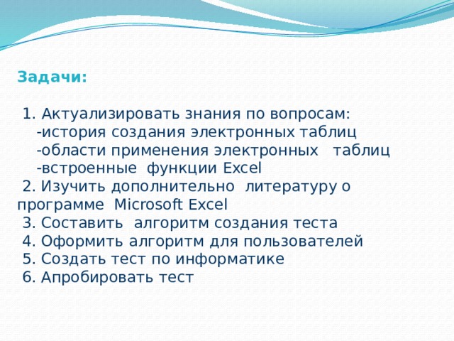 Задачи:   1. Актуализировать знания по вопросам:  -история создания электронных таблиц  -области применения электронных таблиц  -встроенные функции Excel  2. Изучить дополнительно литературу о программе Microsoft Excel  3. Составить алгоритм создания теста  4. Оформить алгоритм для пользователей  5. Создать тест по информатике  6. Апробировать тест 