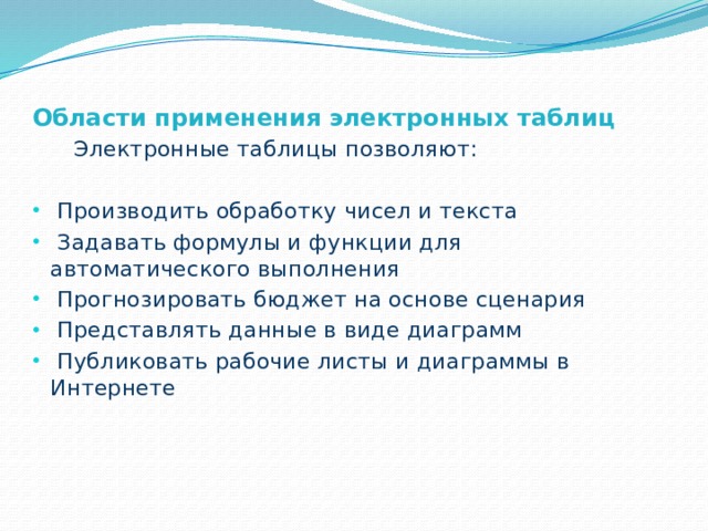 Области применения электронных таблиц  Электронные таблицы позволяют:  Производить обработку чисел и текста  Задавать формулы и функции для автоматического выполнения  Прогнозировать бюджет на основе сценария  Представлять данные в виде диаграмм  Публиковать рабочие листы и диаграммы в Интернете 