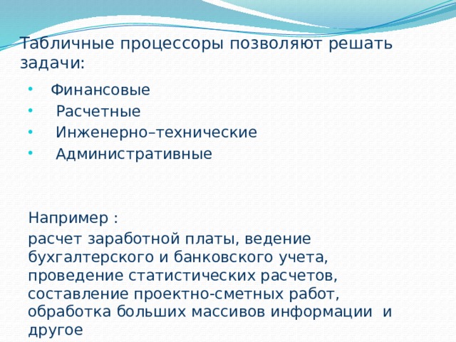 Табличные процессоры позволяют решать задачи: Финансовые  Расчетные  Инженерно–технические  Административные Например : расчет заработной платы, ведение бухгалтерского и банковского учета, проведение статистических расчетов, составление проектно-сметных работ, обработка больших массивов информации и другое 