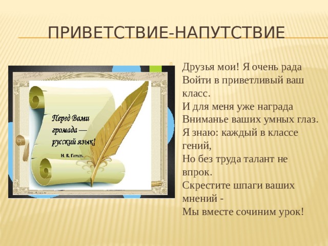 Приветствие-напутствие Друзья мои! Я очень рада  Войти в приветливый ваш класс.  И для меня уже награда  Вниманье ваших умных глаз.  Я знаю: каждый в классе гений,  Но без труда талант не впрок.  Скрестите шпаги ваших мнений -  Мы вместе сочиним урок! 