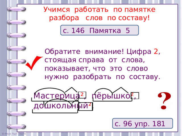 Учимся работать по памятке  разбора слов по составу! с. 146 Памятка 5 Обратите внимание! Цифра 2 , стоящая справа от слова, показывает, что это слово нужно разобрать по составу. Мастерица ² , пёрышко ² , дошкольный ² . с. 96 упр. 181 