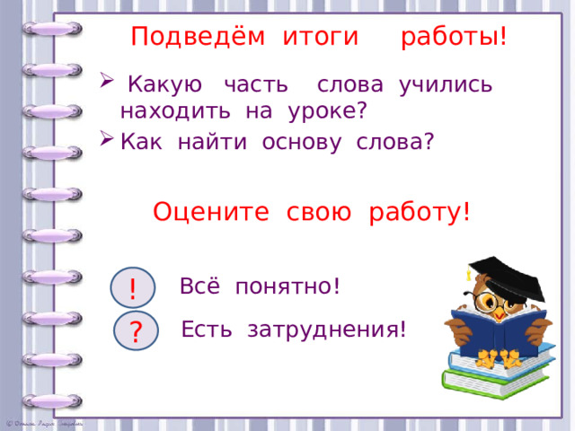 Подведём итоги работы!    Какую часть слова учились находить на уроке? Как найти основу слова? Оцените свою работу!   ! Всё понятно! ? Есть затруднения! 