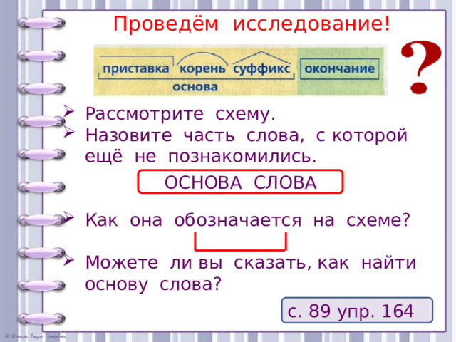 Проведём исследование! Рассмотрите схему. Назовите часть слова, с которой ещё не познакомились. Как она обозначается на схеме? Можете ли вы сказать, как найти основу слова? ОСНОВА СЛОВА с. 89 упр. 164 