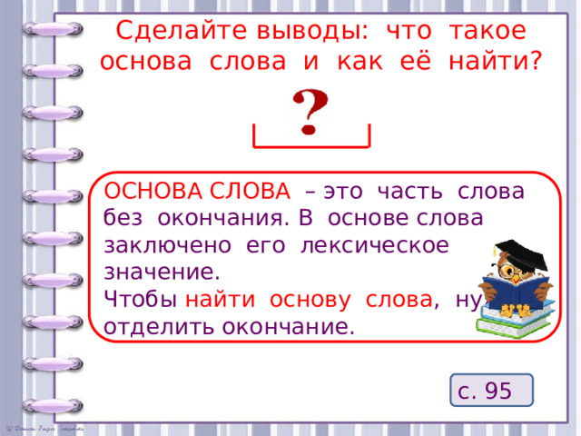 Сделайте выводы: что такое основа слова и как её найти? ОСНОВА СЛОВА – это часть слова без окончания. В основе слова заключено его лексическое значение. Чтобы найти основу слова , нужно отделить окончание. с. 95 