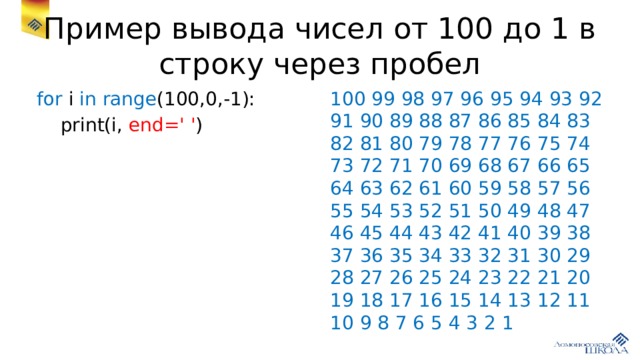 Пример вывода чисел от 100 до 1 в строку через пробел for i in range (100,0,-1): 100 99 98 97 96 95 94 93 92 91 90 89 88 87 86 85 84 83 82 81 80 79 78 77 76 75 74 73 72 71 70 69 68 67 66 65 64 63 62 61 60 59 58 57 56 55 54 53 52 51 50 49 48 47 46 45 44 43 42 41 40 39 38 37 36 35 34 33 32 31 30 29 28 27 26 25 24 23 22 21 20 19 18 17 16 15 14 13 12 11 10 9 8 7 6 5 4 3 2 1  print(i, end=' ' ) 