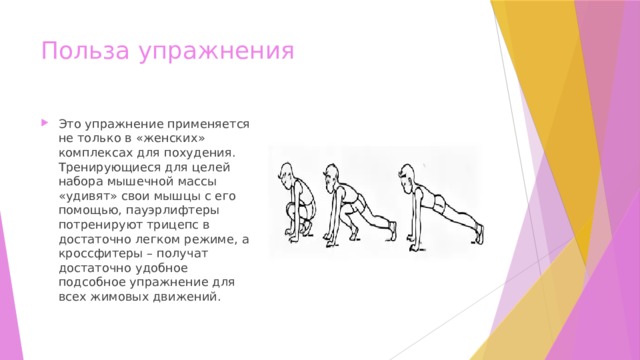 Польза упражнения Это упражнение применяется не только в «женских» комплексах для похудения. Тренирующиеся для целей набора мышечной массы «удивят» свои мышцы с его помощью, пауэрлифтеры потренируют трицепс в достаточно легком режиме, а кроссфитеры – получат достаточно удобное подсобное упражнение для всех жимовых движений. 