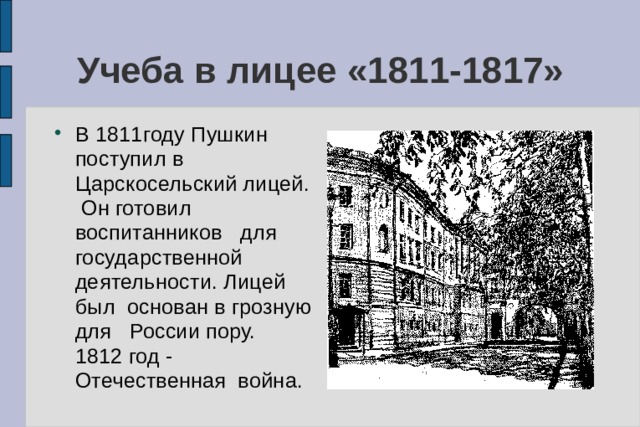 Учеба в лицее «1811-1817» В 1811году Пушкин поступил в Царскосельский лицей. Он готовил воспитанников для государственной деятельности. Лицей был основан в грозную для России пору. 1812 год - Отечественная война. 