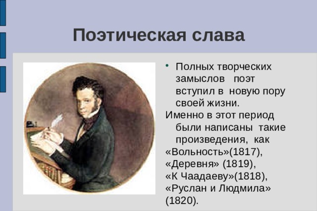 Поэтическая слава Полных творческих замыслов поэт вступил в новую пору своей жизни. Именно в этот период были написаны такие произведения, как «Вольность»(1817), «Деревня» (1819), «К Чаадаеву»(1818), «Руслан и Людмила» (1820). 