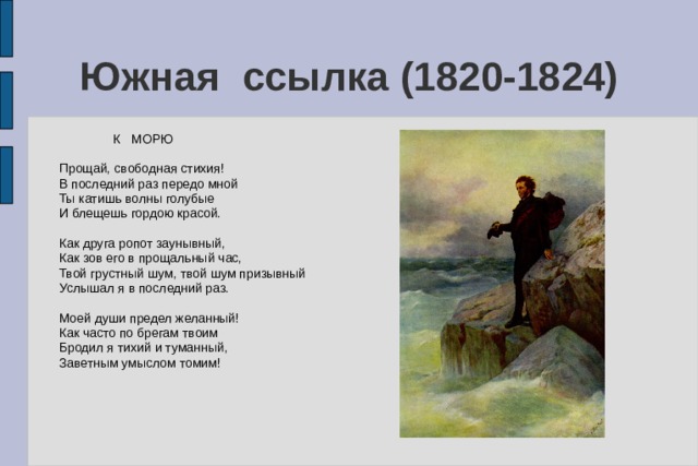 Южная ссылка (1820-1824)  К МОРЮ Прощай, свободная стихия! В последний раз передо мной Ты катишь волны голубые И блещешь гордою красой. Как друга ропот заунывный, Как зов его в прощальный час, Твой грустный шум, твой шум призывный Услышал я в последний раз. Моей души предел желанный! Как часто по брегам твоим Бродил я тихий и туманный, Заветным умыслом томим! 